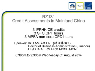 1
RZ131
Credit Assessments in Mainland China
3 IFPHK CE credits
3 SFC CPT hours
3 MPFA non-core CPD hours
Speaker: Dr. LAM Yat Fai (林日辉 博士)
Doctor of Business Administration (Finance)
CFA CAIA FRM PRM MCSE MCNE
6:30pm to 9:30pm Wednesday 6th August 2014
 