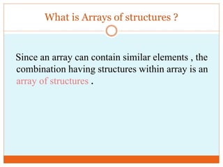 What is Arrays of structures ? 
Since an array can contain similar elements , the 
combination having structures within array is an 
array of structures . 
 