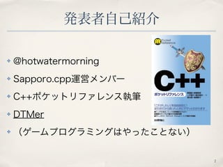 発表者自己紹介 
✤ @hotwatermorning 
✤ Sapporo.cpp運営メンバー 
✤ C++ポケットリファレンス執筆 
✤ DTMer 
✤ （ゲームプログラミングはやったことない） 
2 
 