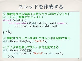 // 関数呼び出し演算子を持つクラスのオブジェクト 
// （i.e., 関数オブジェクト） 
struct FuncObj { 
void operator()(std::string text) const { 
std::cout << text << std::endl; 
} 
} fobj; 
// 関数オブジェクトを渡してスレッドを起動できる 
std::thread th4(fobj, "Hello"); 
// ラムダ式を渡してスレッドを起動できる 
std::thread th5( []{ 
std::cout << "World" << std::endl; 
} ); 
スレッドを作成する 
24 
 