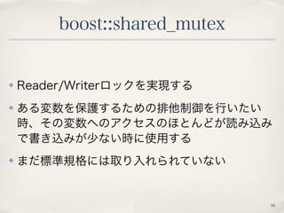 boost::shared_mutex 
50 
✤ Reader/Writerロックを実現する 
✤ ある変数を保護するための排他制御を行いたい 
時、その変数へのアクセスのほとんどが読み込み 
で書き込みが少ない時に使用する 
✤ まだ標準...