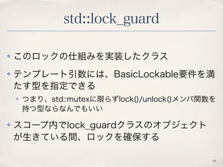 std::lock_guard 
59 
✤ このロックの仕組みを実装したクラス 
✤ テンプレート引数には、BasicLockable要件を満 
たす型を指定できる 
✤ つまり、std::mutexに限らずlock()/unlock()メン...