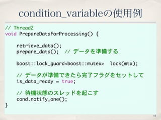 // Thread2 
void PrepareDataForProcessing() { 
retrieve_data(); 
prepare_data();　// データを準備する 
boost::lock_guard<boost::mutex> lock(mtx); 
// データが準備できたら完了フラグをセットして 
is_data_ready = true;　 
// 待機状態のスレッドを起こす 
cond.notify_one(); 
} 
condition_variableの使用例 
64 
 
