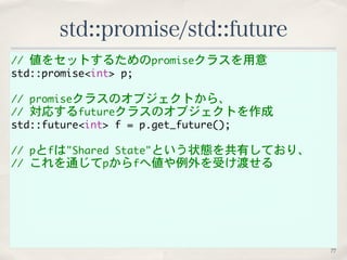 std::promise/std::future 
// 値をセットするためのpromiseクラスを用意 
std::promise<int> p; 
// promiseクラスのオブジェクトから、 
// 対応するfutureクラスのオブジェクトを作成 
std::future<int> f = p.get_future(); 
// pとfは"Shared State"という状態を共有しており、 
// これを通じてpからfへ値や例外を受け渡せる 
77 
 