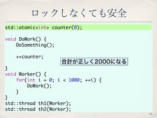 ロックしなくても安全 
std::atomic<int> counter(0); 
void DoWork() { 
DoSomething(); 
++counter; 
} 
void Worker() { 
for(int i = 0; ...