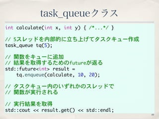 task_queueクラス 
int calculate(int x, int y) { /*...*/ } 
// 5スレッドを内部的に立ち上げてタスクキュー作成 
task_queue tq(5); 
// 関数をキューに追加 
// 結果を取得するためのfutureが返る 
std::future<int> result = 
tq.enqueue(calculate, 10, 20); 
// タスクキュー内のいずれかのスレッドで 
// 関数が実行される 
// 実行結果を取得 
std::cout << result.get() << std::endl; 
89 
 