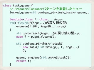 class task_queue { 
// Producer/Consumerパターンを実装したキュー 
locked_queue<std::unique_ptr<task_base>> queue_; 
template<class F, class... Args> 
std::future<F(Args...)の戻り値の型> 
enqueue(F &&f, Args&&... args) 
{ 
std::promise<F(Args...)の戻り値の型> p; 
auto f = p.get_future(); 
std::unique_ptr<Task> ptask( 
new Task(std::move(p), f, args...) 
); 
queue_.enqueue(std::move(ptask)); 
return f; 
} 
92 
 