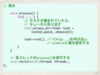 // 続き 
void process() { 
for( ; ; ) { 
// タスクが積まれていたら、 
// キューから取り出す 
std::unique_ptr<Task> task = 
locked_queue_.dequeue(); 
task->run(); // F(Args...)を呼び出し 
// promiseに値を設定する 
} 
} 
// 各スレッドがprocess()を実行する 
std::vector<std::thread> threads_; 
}; 
93 
 