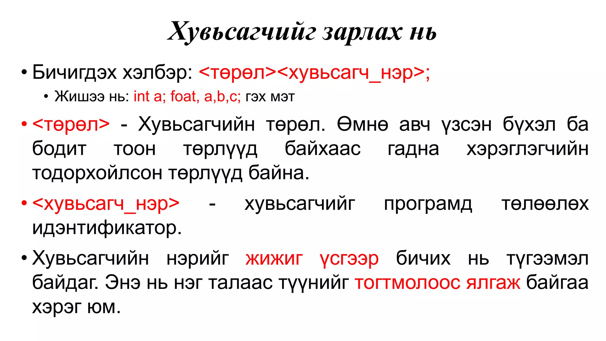 Хувьсагчийг зарлах нь • Бичигдэх хэлбэр: <төрөл><хувьсагч_нэр>; • Жишээ нь: int a; foat, a,b,c; гэх мэт • <төрөл> - Хувьсагчийн төрөл. Өмнө авч үзсэн бүхэл ба бодит тоон төрлүүд байхаас гадна хэрэглэгчийн тодорхойлсон төрлүүд байна. • <хувьсагч_нэр> - хувьсагчийг програмд төлөөлөх идэнтификатор. • Хувьсагчийн нэрийг жижиг үсгээр бичих нь түгээмэл байдаг. Энэ нь нэг талаас түүнийг тогтмолоос ялгаж байгаа хэрэг юм. 