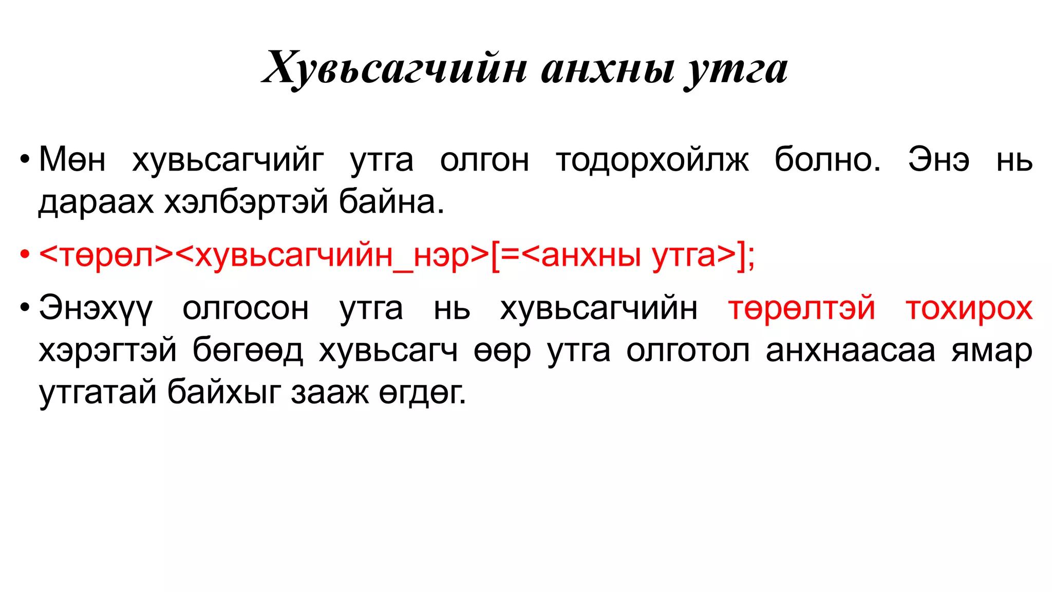 Хувьсагчийн анхны утга • Мөн хувьсагчийг утга олгон тодорхойлж болно. Энэ нь дараах хэлбэртэй байна. • <төрөл><хувьсагчийн_нэр>[=<анхны утга>]; • Энэхүү олгосон утга нь хувьсагчийн төрөлтэй тохирох хэрэгтэй бөгөөд хувьсагч өөр утга олготол анхнаасаа ямар утгатай байхыг зааж өгдөг. 