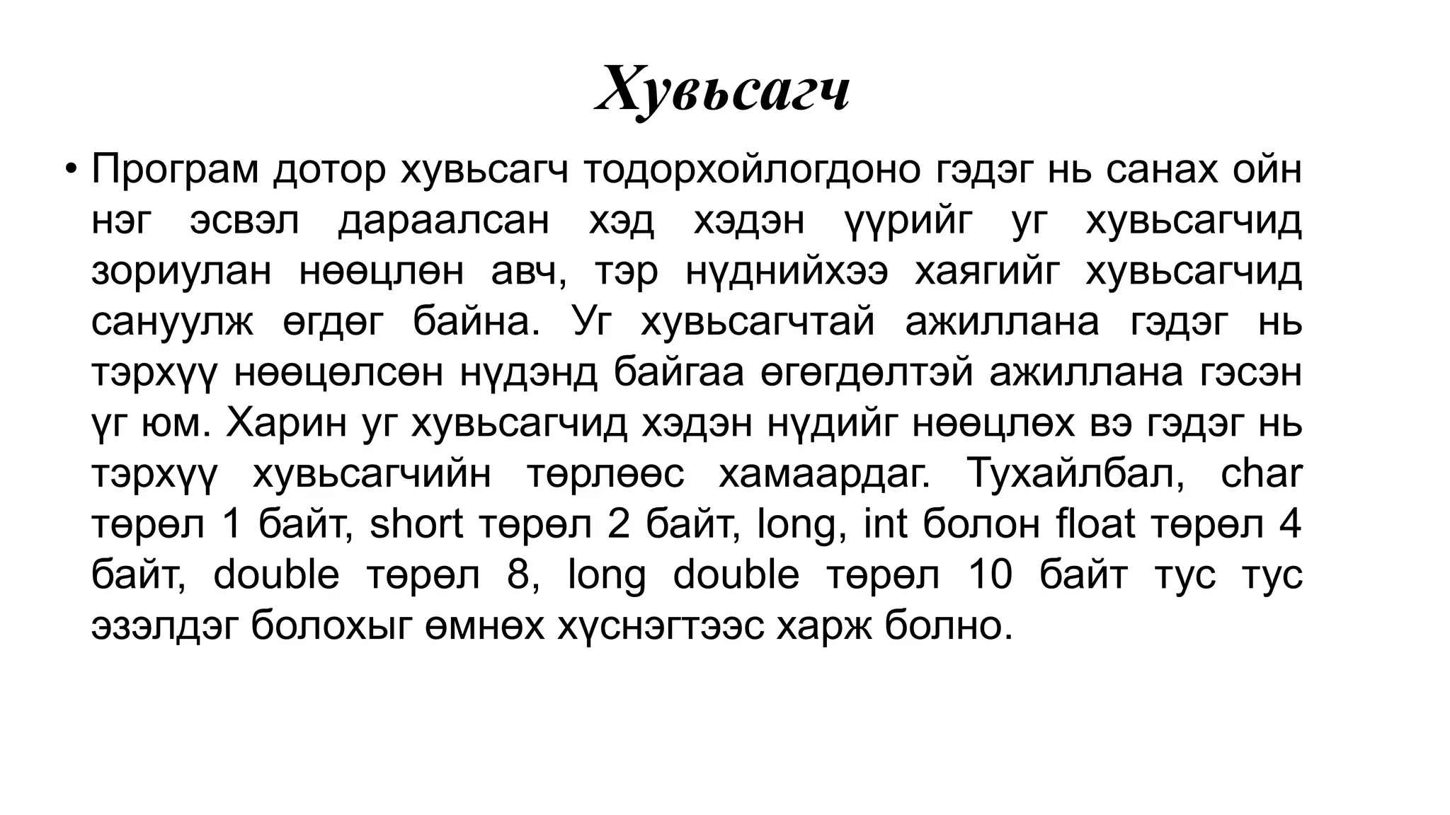 Хувьсагч • Програм дотор хувьсагч тодорхойлогдоно гэдэг нь санах ойн нэг эсвэл дараалсан хэд хэдэн үүрийг уг хувьсагчид зориулан нөөцлөн авч, тэр нүднийхээ хаягийг хувьсагчид сануулж өгдөг байна. Уг хувьсагчтай ажиллана гэдэг нь тэрхүү нөөцөлсөн нүдэнд байгаа өгөгдөлтэй ажиллана гэсэн үг юм. Харин уг хувьсагчид хэдэн нүдийг нөөцлөх вэ гэдэг нь тэрхүү хувьсагчийн төрлөөс хамаардаг. Тухайлбал, char төрөл 1 байт, short төрөл 2 байт, long, int болон float төрөл 4 байт, double төрөл 8, long double төрөл 10 байт тус тус эзэлдэг болохыг өмнөх хүснэгтээс харж болно. 