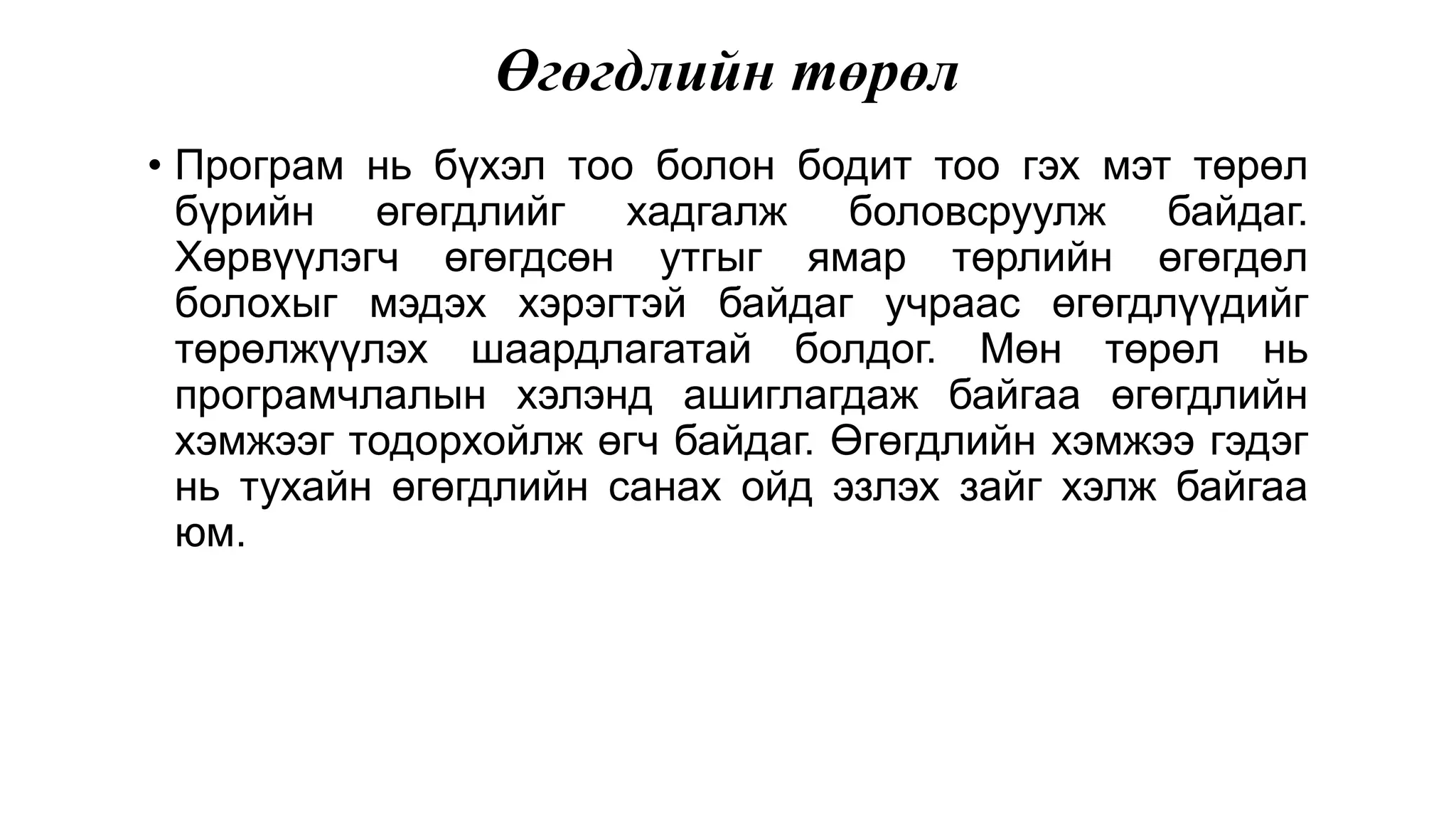 Өгөгдлийн төрөл • Програм нь бүхэл тоо болон бодит тоо гэх мэт төрөл бүрийн өгөгдлийг хадгалж боловсруулж байдаг. Хөрвүүлэгч өгөгдсөн утгыг ямар төрлийн өгөгдөл болохыг мэдэх хэрэгтэй байдаг учраас өгөгдлүүдийг төрөлжүүлэх шаардлагатай болдог. Мөн төрөл нь програмчлалын хэлэнд ашиглагдаж байгаа өгөгдлийн хэмжээг тодорхойлж өгч байдаг. Өгөгдлийн хэмжээ гэдэг нь тухайн өгөгдлийн санах ойд эзлэх зайг хэлж байгаа юм. 