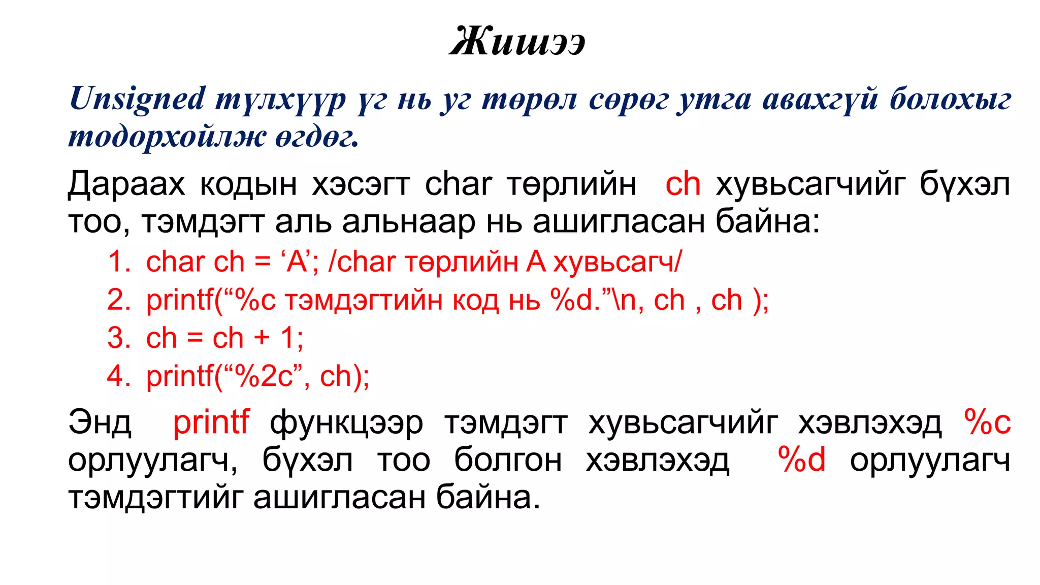 Жишээ Unsigned түлхүүр үг нь уг төрөл сөрөг утга авахгүй болохыг тодорхойлж өгдөг. Дараах кодын хэсэгт char төрлийн ch хувьсагчийг бүхэл тоо, тэмдэгт аль альнаар нь ашигласан байна: 1. char ch = ‘A’; /char төрлийн A хувьсагч/ 2. printf(“%c тэмдэгтийн код нь %d.”n, ch , ch ); 3. ch = ch + 1; 4. printf(“%2c”, ch); Энд printf функцээр тэмдэгт хувьсагчийг хэвлэхэд %c орлуулагч, бүхэл тоо болгон хэвлэхэд %d орлуулагч тэмдэгтийг ашигласан байна. 