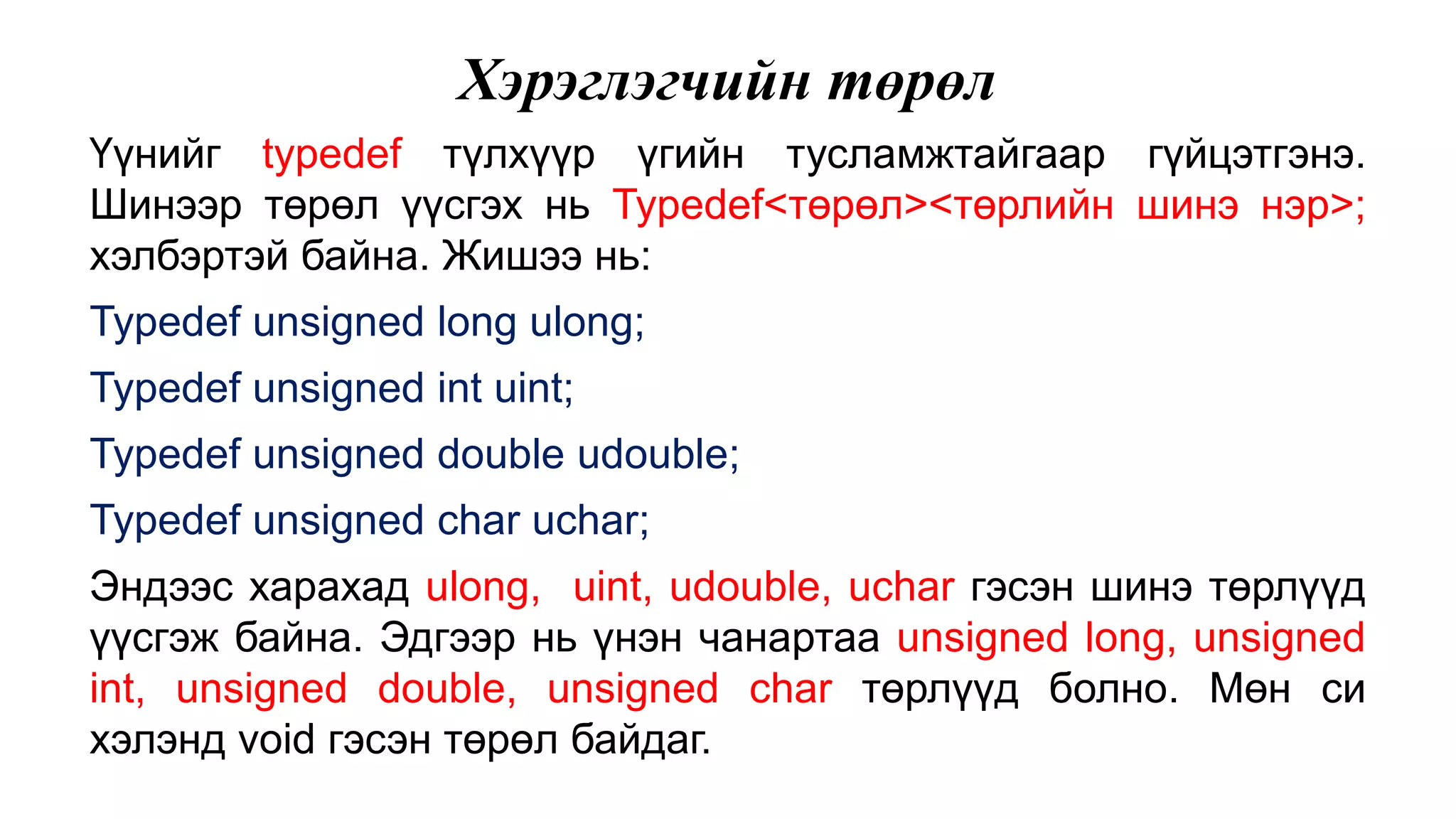 Хэрэглэгчийн төрөл Үүнийг typedef түлхүүр үгийн тусламжтайгаар гүйцэтгэнэ. Шинээр төрөл үүсгэх нь Typedef<төрөл><төрлийн шинэ нэр>; хэлбэртэй байна. Жишээ нь: Typedef unsigned long ulong; Typedef unsigned int uint; Typedef unsigned double udouble; Typedef unsigned char uchar; Эндээс харахад ulong, uint, udouble, uchar гэсэн шинэ төрлүүд үүсгэж байна. Эдгээр нь үнэн чанартаа unsigned long, unsigned int, unsigned double, unsigned char төрлүүд болно. Мөн си хэлэнд void гэсэн төрөл байдаг. 