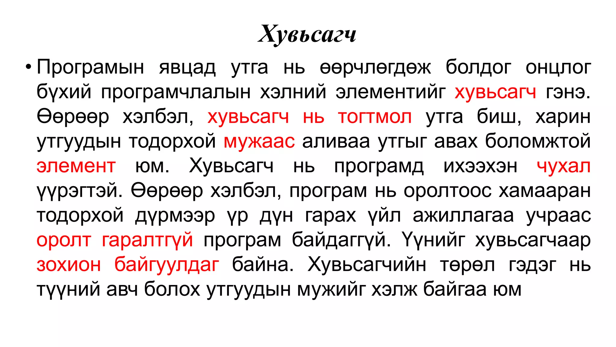 Хувьсагч • Програмын явцад утга нь өөрчлөгдөж болдог онцлог бүхий програмчлалын хэлний элементийг хувьсагч гэнэ. Өөрөөр хэлбэл, хувьсагч нь тогтмол утга биш, харин утгуудын тодорхой мужаас аливаа утгыг авах боломжтой элемент юм. Хувьсагч нь програмд ихээхэн чухал үүрэгтэй. Өөрөөр хэлбэл, програм нь оролтоос хамааран тодорхой дүрмээр үр дүн гарах үйл ажиллагаа учраас оролт гаралтгүй програм байдаггүй. Үүнийг хувьсагчаар зохион байгуулдаг байна. Хувьсагчийн төрөл гэдэг нь түүний авч болох утгуудын мужийг хэлж байгаа юм 