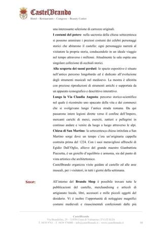 101021 
Hotel – Restaurants – Congress – Beauty Center 
una interessante selezione di carrozze originali. 
I costumi del potere: nella sacrestia della chiesa settecentesca 
si possono ammirare i preziosi costumi dei celebri personaggi 
storici che abitarono il castello: ogni personaggio narrerà al 
visitatore la propria storia, conducendolo in un ideale viaggio 
nel tempo attraverso i millenni. Attualmente la sala ospita una 
singolare collezione di occhiali storici. 
Alla scoperta dei suoni perduti: lo spazio espositivo è situato 
nell’antico percorso longobardo ed è dedicato all’evoluzione 
degli strumenti musicali nel medioevo. La mostra è allestita 
con preziose riproduzioni di strumenti antichi e supportata da 
un apparato iconografico e descrittivo interattivo. 
Lungo la Via Claudia Augusta: percorso storico-scientifico 
nel quale è ricostruito uno spaccato della vita e dei commerci 
che si svolgevano lungo l’antica strada romana. Da qui 
passarono intere legioni dirette verso il confine dell’Impero, 
mercanti carichi di merci, eserciti, zattieri e pellegrini in 
continuo andare e venire da luogo a luogo attraverso le alpi. 
Chiesa di San Martino: la settecentesca chiesa intitolata a San 
Martino sorge dove un tempo c’era un’originaria cappella 
costruita prima del 1224. Con i suoi meravigliosi affreschi di 
Egidio Dall’Oglio, allievo del grande maestro Gianbattista 
Piazzetta, è un gioiello d’equilibrio e armonia, sia dal punto di 
vista artistico che architettonico. 
CastelBrando organizza visite guidate al castello ed alle aree 
museali, per i visitatori, in tutti i giorni della settimana. 
SHOP: All’interno del Brando Shop è possibile trovare tutte le 
pubblicazioni del castello, merchandising e articoli di 
artigianato locale, libri, accessori e mille piccoli oggetti del 
desiderio. Vi è inoltre l’opportunità di noleggiare magnifici 
costumi medievali e rinascimentali confezionati dalle più 
__________________________________________________________________________________________ 
CastelBrando 
Via Brandolini, 29 – 31030 Cison di Valmarino (TV) ITALIA 
T. 0438 9761 – F. 0438 976000 – info@castelbrando.it – www.castelbrando.it 10 
 