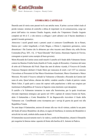 121221 
Hotel – Restaurants – Congress – Beauty Center 
STORIA DEL CASTELLO 
Duemila anni di storia sono passati tra le sue antiche mura. Il primo castrum infatti risale al 
perido romano: struttura di controllo e difesa di importanti vie di comunicazione, sorge nei 
pressi dell’antica via romana Claudia Augusta, strada che l’imperatore Claudio Augusto 
completò nel 46 d. C. e che mirava a collegare i porti adriatici con il bacino danubiano e 
quindi il mondo germanico. 
Attraverso i secoli grandi nomi e potenti casati si contesero CastelBrando: da re Rotari, 
famoso per i codici longobardi, a Carlo Magno, a Ottone I, imperatore germanico, senza 
dimenticare i Da Camino che lo abitarono per oltre trecento anni (Dante cita, nella Divina 
Commedia [Purg. XIV, 13], il “buon Gherardo” Da Camino, illuminato Signore di Treviso, 
consegnato ai posteri come esempio di buon governo). 
Morto Rizzardo da Camino senza eredi maschi il castello ed il feudo della Valmareno furono 
contesi tra Mastino II della Scala (fratello di Verde, moglie di Rizzardo), i Caminesi del ramo 
di sotto ed il Patriarcato del Friuli. Dopo due anni di alterne vicende, il Vescovo di Ceneda 
Francesco Ramponi dichiarò il feudo libero per mancanza di eredi e nel 1337 ne concesse 
l’investitura ai Procuratori di San Marco Giustiniano Giustiniani, Marco Giustiniani e Marco 
Morosini. Più tardi il Vescovo infeudò la Valmareno a Gherardo e Rizzardo da Camino del 
ramo di sotto. Quest’ultimo, oberato dai debiti, vendette castello e feudo al patrizio veneto 
Marin Falier, il quale però a causa dei soprusi sulla popolazione e della sua congiura per 
trasformare la Repubblica di Venezia in Signoria venne destituito e poi decapitato. 
Il castello e la Valmareno tornarono in mano alla Serenissima, per la quale rivestivano 
rilevante importanza strategica: per questo nel 1436 i capitani di ventura Erasmo da Narni, 
detto il Gattamelata e Conte Brandolino IV da Bagnacavallo ricevettero il feudo della 
Valmareno con CastelBrando come ricompensa per i servigi di guerra da questi resi alla 
Repubblica Veneta. 
Tre anni dopo il Gattamelata, ansioso di tornare alla sua vita di ventura, cedette la sua parte 
del feudo all’amico Brandolino: da allora, in segno di fratellanza, lo stemma dei Brandolini si 
arricchì dei tre nodi, simbolo della casata da Narni. 
Il Gattamelata successivamente morì e la vedova, sorella del Brandolino, chiamò il Donatello 
per eseguirne la famosa statua equestre di fronte alla basilica di S. Antonio in Padova. 
__________________________________________________________________________________________ 
CastelBrando 
Via Brandolini, 29 – 31030 Cison di Valmarino (TV) ITALIA 
T. 0438 9761 – F. 0438 976000 – info@castelbrando.it – www.castelbrando.it 12 
 