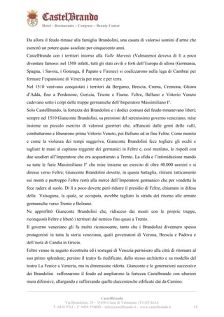 131321 
Hotel – Restaurants – Congress – Beauty Center 
Da allora il feudo rimase alla famiglia Brandolini, una casata di valorosi uomini d’arme che 
esercitò un potere quasi assoluto per cinquecento anni. 
CastelBrando con i territori intorno alla Valle Marenis (Valmareno) doveva di lì a poco 
diventare famoso: nel 1508 infatti, tutti gli stati civili e forti dell’Europa di allora (Germania, 
Spagna, i Savoia, i Gonzaga, il Papato e Firenze) si coalizzarono nella lega di Cambrai per 
fermare l’espansione di Venezia per mare e per terra. 
Nel 1510 venivano conquistati i territori da Bergamo, Brescia, Crema, Cremona, Ghiara 
d’Adda, fino a Pordenone, Gorizia, Trieste e Fiume. Feltre, Belluno e Vittorio Veneto 
cadevano sotto i colpi delle truppe germaniche dell’Imperatore Massimiliano I°. 
Solo CastelBrando, la fortezza dei Brandolini e i dodici comuni del feudo rimanevano liberi; 
sempre nel 1510 Gianconte Brandolini, su pressioni del serenissimo governo veneziano, mise 
insieme un piccolo esercito di valorosi guerrieri che, affiancati dalle genti delle valli, 
combatterono e liberarono prima Vittorio Veneto, poi Belluno ed in fine Feltre. Come monito 
e come la violenza dei tempi suggeriva, Gianconte Brandolini fece togliere gli occhi e 
tagliare le mani al capitano reggente dei germanici in Feltre e, così mutilato, lo rispedì con 
due scudieri all’Imperatore che era acquartierato a Trento. La sfida e l’intimidazione mandò 
su tutte le furie Massimiliano I° che mise insieme un esercito di oltre 40.000 uomini e si 
diresse verso Feltre; Gianconte Brandolini dovette, in questa battaglia, ritirarsi tatticamente 
sui monti e purtroppo Feltre restò alla mercé dell’Imperatore germanico che per vendetta la 
fece radere al suolo. Di lì a poco dovette però ridurre il presidio di Feltre, chiamato in difesa 
della Valsugana, la quale, se occupata, avrebbe tagliato la strada del ritorno alle armate 
germaniche verso Trento e Bolzano. 
Ne approfittò Gianconte Brandolini che, ridisceso dai monti con le proprie truppe, 
riconquistò Feltre e liberò i territori dal nemico fino quasi a Trento. 
Il governo veneziano gli fu molto riconoscente, tanto che i Brandolini divennero spesso 
protagonisti in tutta la storia veneziana, quali governatori di Verona, Brescia e Padova e 
dell’isola di Candia in Grecia. 
Feltre venne in seguito ricostruita ed i sostegni di Venezia permisero alla città di ritornare al 
suo primo splendore; persino il teatro fu riedificato, dallo stesso architetto e su modello del 
teatro La Fenice a Venezia, ma in dimensione ridotta. Gianconte e le generazioni successive 
dei Brandolini rafforzarono il feudo ed ampliarono la fortezza Castelbrando con ulteriori 
mura difensive, allargando e rafforzando quelle duecentesche edificate dai da Camino. 
__________________________________________________________________________________________ 
CastelBrando 
Via Brandolini, 29 – 31030 Cison di Valmarino (TV) ITALIA 
T. 0438 9761 – F. 0438 976000 – info@castelbrando.it – www.castelbrando.it 13 
 