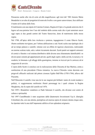 141421 
Hotel – Restaurants – Congress – Beauty Center 
Pensarono anche alla vita di corte ed alla magnificenza: agli inizi del ‘500 Antonio Maria 
Brandolini si avvalse di progettisti di notevole livello e con gusto sansoviniano, fece edificare 
il teatro ed il salone delle feste. 
Il matrimonio con una nipote di Caterina Cornaro, Regina di Cipro e la grande amicizia che li 
legava ad essa permise loro l’uso del simbolo della corona reale che si può ammirare ancor 
oggi sopra ai due grandi camini del Teatro Sansovino, dono di matrimonio della stessa 
regina. 
Nel 1700, all’apice della loro ricchezza e potenza, ingaggiarono il conte Ottavio Scotti, 
illustre architetto trevigiano, per l’ultima edificazione a sud. Scotti scelse una tipologia che è 
ad un tempo palazzo e castello: ottenne così un effetto di rigoroso classicismo, realizzando 
un enorme scalone reale, sale e saloni riccamente decorati. Scotti puntò sui rapporti armonici 
di cornici e finestre e sul sistema distributivo delle diverse aree chiaramente identificabili: su 
diversi piani sistemò gli appartamenti privati, quelli degli ospiti e della servitù, la nursery e le 
scuderie, la limonaia e gli alloggi della guarnigione, insieme ai ricoveri per le carrozze ed ai 
magazzini di servizio. 
L’opera dello Scotti si concluse con la realizzazione della Chiesetta di San Martino, eretta a 
sostituzione di una precedente Chiesa romanica. La nuova Chiesetta venne decorata con 
pregevoli affreschi realizzati dal pittore cisonese Egidio Dall’Olio (1705-1784), allievo del 
Piazzetta. 
Nell’Ottocento il castello visse una tra le sue stagioni più brillanti: teatro di eventi modani e 
politici, vi soggiornarono moltissimi illustri personaggi tra i quali citiamo la Regina 
Margherita, che fu ospite del castello nel 1876. 
Nel 1959 i Brandolini vendettero ai Padri Salesiani il castello, che divenne così centro di 
cultura e spiritualità. 
Nel 1997 CastelBrando è stato acquistato dalla Quaternario Investimenti S.p.A. (famiglia 
Colomban) che, con una attenta, puntigliosa ed onerosa opera di restauro durata cinque anni, 
ha riportato tutte le aree dell’imponente edificio al loro splendore originario. 
__________________________________________________________________________________________ 
CastelBrando 
Via Brandolini, 29 – 31030 Cison di Valmarino (TV) ITALIA 
T. 0438 9761 – F. 0438 976000 – info@castelbrando.it – www.castelbrando.it 14 
 