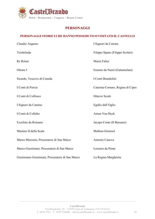 151521 
Hotel – Restaurants – Congress – Beauty Center 
PERSONAGGI 
PERSONAGGI STORICI CHE HANNO POSSEDUTO O VISITATO IL CASTELLO 
Claudio Augusto 
__________________________________________________________________________________________ 
CastelBrando 
Via Brandolini, 29 – 31030 Cison di Valmarino (TV) ITALIA 
T. 0438 9761 – F. 0438 976000 – info@castelbrando.it – www.castelbrando.it 15 
Teodolinda 
Re Rotari 
Ottone I 
Sicardo, Vescovo di Ceneda 
I Conti di Porcia 
I Conti di Colfosco 
I Signori da Camino 
I Conti di Collalto 
Ezzelino da Romano 
Mastino II della Scala 
Marco Morosini, Procuratore di San Marco 
Marco Giustiniani, Procuratore di San Marco 
Giustiniano Giustiniani, Procuratore di San Marco 
I Signori da Carrara 
Filippo Spano (Filippo Scolari) 
Marin Falier 
Erasmo da Narni (Gattamelata) 
I Conti Brandolini 
Caterina Cornaro, Regina di Cipro 
Ottavio Scotti 
Egidio dall’Oglio 
Anton Van Dyck 
Jacopo Conte (Il Bassano) 
Mathias Gremsel 
Antonio Canova 
Lorenzo da Ponte 
La Regina Margherita 
 