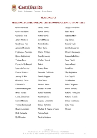 161621 
Hotel – Restaurants – Congress – Beauty Center 
PERSONAGGI 
PERSONAGGI CONTEMPORANEI CHE HANNO SOGGIORNATO IN CASTELLO 
Giulio Tremonti 
Giulio Andreotti 
Gustavo Selva 
Altero Matteoli 
Gianfranco Fini 
Antonio D’Amato 
Ferdinando Adornato 
Rocco Buttiglione 
Tiziano Treu 
Ferruccio De Bortoli 
Maurizio Sacconi 
Ermete Realacci 
Jeremy Rifkin 
Giancarlo Galan 
Fabio Gava 
Ermanno Serrajotto 
Bruno Vespa 
Lucia Annunziata 
Enrico Mentana 
Tommy Emmanuel 
Biagio Antonacci 
Dodi Battaglia 
Red Canzian 
Cheryl Porter 
Terron Brooks 
Ashley Davis 
David Massey 
Pierre Cardin 
Mary Burns 
Sherry William 
John Jorgenson 
I Solisti Veneti 
Take 6 
Jeremy Irons 
Laurence Fishburne 
Dennis Hopper 
Gina Torres 
Thomas Krens 
Michele Placido 
Renato Pozzetto 
Raul Cremona 
Luciana Littizzetto 
Enrico Bertolino 
Michael & Regina Winans 
Antony Scott 
Patricia Jackson 
Giorgio Panariello 
Fabio Testi 
Federica Moro 
Gigi Sabani 
Simona Tagli 
Lorella Cuccarini 
Elenoire Casalegno 
Emanuela Folliero 
Anna Falchi 
Andrea Pezzi 
Luca Pitteri 
Clay Regazzoni 
Ivan Capelli 
Luca Badoer 
Enrico Brignano 
Franco Battiato 
Roberto Formigoni 
Roberto Maroni 
Enrico Montesano 
Little Tony 
Morgan 
__________________________________________________________________________________________ 
CastelBrando 
Via Brandolini, 29 – 31030 Cison di Valmarino (TV) ITALIA 
T. 0438 9761 – F. 0438 976000 – info@castelbrando.it – www.castelbrando.it 16 
 