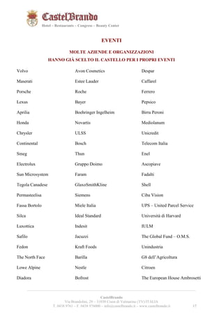 171721 
Hotel – Restaurants – Congress – Beauty Center 
EVENTI 
MOLTE AZIENDE E ORGANIZZAZIONI 
HANNO GIÀ SCELTO IL CASTELLO PER I PROPRI EVENTI 
__________________________________________________________________________________________ 
CastelBrando 
Via Brandolini, 29 – 31030 Cison di Valmarino (TV) ITALIA 
T. 0438 9761 – F. 0438 976000 – info@castelbrando.it – www.castelbrando.it 17 
Volvo 
Maserati 
Porsche 
Lexus 
Aprilia 
Honda 
Chrysler 
Continental 
Smeg 
Electrolux 
Sun Microsystem 
Tegola Canadese 
Permasteelisa 
Fassa Bortolo 
Silca 
Luxottica 
Safilo 
Fedon 
The North Face 
Lowe Alpine 
Diadora 
Avon Cosmetics 
Estee Lauder 
Roche 
Bayer 
Boehringer Ingelheim 
Novartis 
ULSS 
Bosch 
Thun 
Gruppo Doimo 
Faram 
GlaxoSmithKline 
Siemens 
Miele Italia 
Ideal Standard 
Indesit 
Jacuzzi 
Kraft Foods 
Barilla 
Nestle 
Bofrost 
Despar 
Caffarel 
Ferrero 
Pepsico 
Birra Peroni 
Mediolanum 
Unicredit 
Telecom Italia 
Enel 
Ascopiave 
Fadalti 
Shell 
Ciba Vision 
UPS – United Parcel Service 
Università di Harvard 
IULM 
The Global Fund – O.M.S. 
Unindustria 
G8 dell’Agricoltura 
Citroen 
The European House Ambrosetti 
 