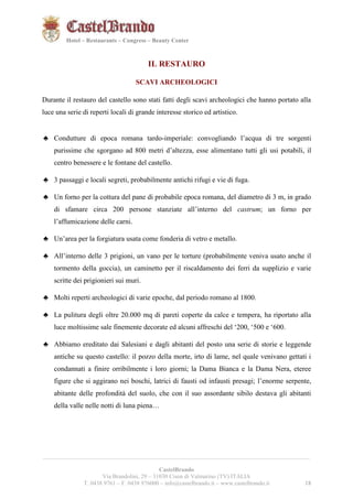 181821 
Hotel – Restaurants – Congress – Beauty Center 
IL RESTAURO 
SCAVI ARCHEOLOGICI 
Durante il restauro del castello sono stati fatti degli scavi archeologici che hanno portato alla 
luce una serie di reperti locali di grande interesse storico ed artistico. 
♣ Condutture di epoca romana tardo-imperiale: convogliando l’acqua di tre sorgenti 
purissime che sgorgano ad 800 metri d’altezza, esse alimentano tutti gli usi potabili, il 
centro benessere e le fontane del castello. 
♣ 3 passaggi e locali segreti, probabilmente antichi rifugi e vie di fuga. 
♣ Un forno per la cottura del pane di probabile epoca romana, del diametro di 3 m, in grado 
di sfamare circa 200 persone stanziate all’interno del castrum; un forno per 
l’affumicazione delle carni. 
♣ Un’area per la forgiatura usata come fonderia di vetro e metallo. 
♣ All’interno delle 3 prigioni, un vano per le torture (probabilmente veniva usato anche il 
tormento della goccia), un caminetto per il riscaldamento dei ferri da supplizio e varie 
scritte dei prigionieri sui muri. 
♣ Molti reperti archeologici di varie epoche, dal periodo romano al 1800. 
♣ La pulitura degli oltre 20.000 mq di pareti coperte da calce e tempera, ha riportato alla 
luce moltissime sale finemente decorate ed alcuni affreschi del ‘200, ‘500 e ‘600. 
♣ Abbiamo ereditato dai Salesiani e dagli abitanti del posto una serie di storie e leggende 
antiche su questo castello: il pozzo della morte, irto di lame, nel quale venivano gettati i 
condannati a finire orribilmente i loro giorni; la Dama Bianca e la Dama Nera, eteree 
figure che si aggirano nei boschi, latrici di fausti od infausti presagi; l’enorme serpente, 
abitante delle profondità del suolo, che con il suo assordante sibilo destava gli abitanti 
della valle nelle notti di luna piena… 
__________________________________________________________________________________________ 
CastelBrando 
Via Brandolini, 29 – 31030 Cison di Valmarino (TV) ITALIA 
T. 0438 9761 – F. 0438 976000 – info@castelbrando.it – www.castelbrando.it 18 
 