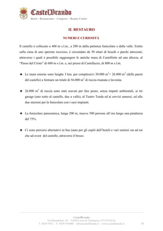 191921 
Hotel – Restaurants – Congress – Beauty Center 
IL RESTAURO 
NUMERI E CURIOSITÀ 
Il castello è collocato a 400 m s.l.m., a 200 m dalla partenza funicolare e dalla valle. Eretto 
sulla cima di uno sperone roccioso, è circondato da 50 ettari di boschi e parchi attrezzati, 
attraverso i quali è possibile raggiungere le antiche mura di Castelforte ad una altezza, al 
“Passo del Cristo” di 600 m s.l.m. e, nei pressi di Castellazzo, di 800 m s.l.m. 
♣ Le mura esterne sono lunghe 3 km, per complessivi 30.000 m3+ 26.000 m3 (delle pareti 
del castello) a formare un totale di 56.000 m3 di roccia risanata e lavorata. 
♣ 26.000 m3 di roccia sono stati scavati per fare posto, senza impatti ambientali, ai tre 
garage (uno sotto al castello, due a valle), al Teatro Tenda ed ai servizi annessi, ed alle 
due stazioni per la funicolare con i suoi impianti. 
♣ La funicolare panoramica, lunga 200 m, muove 500 persone all’ora lungo una pendenza 
__________________________________________________________________________________________ 
CastelBrando 
Via Brandolini, 29 – 31030 Cison di Valmarino (TV) ITALIA 
T. 0438 9761 – F. 0438 976000 – info@castelbrando.it – www.castelbrando.it 19 
del 75%. 
♣ Ci sono percorsi alternativi in bus (auto per gli ospiti dell’hotel) e vari sentieri sia ad est 
che ad ovest del castello, attraverso il bosco. 
 