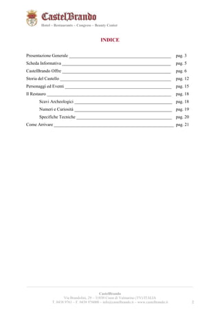 2221 
Hotel – Restaurants – Congress – Beauty Center 
INDICE 
Presentazione Generale ______________________________________________ pag. 3 
Scheda Informativa _________________________________________________ pag. 5 
CastelBrando Offre _________________________________________________ pag. 6 
Storia del Castello __________________________________________________ pag. 12 
Personaggi ed Eventi ________________________________________________ pag. 15 
Il Restauro ________________________________________________________ pag. 18 
Scavi Archeologici ____________________________________________ pag. 18 
Numeri e Curiosità ____________________________________________ pag. 19 
Specifiche Tecniche ___________________________________________ pag. 20 
Come Arrivare ______________________________________________________ pag. 21 
__________________________________________________________________________________________ 
CastelBrando 
Via Brandolini, 29 – 31030 Cison di Valmarino (TV) ITALIA 
T. 0438 9761 – F. 0438 976000 – info@castelbrando.it – www.castelbrando.it 2 
 