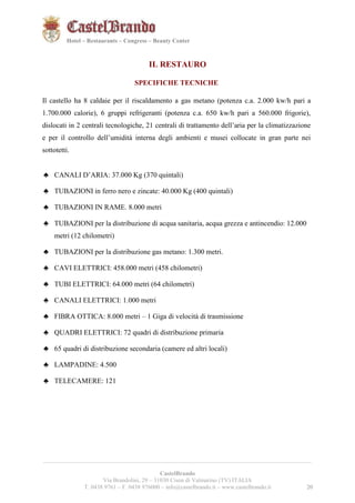 202021 
Hotel – Restaurants – Congress – Beauty Center 
IL RESTAURO 
SPECIFICHE TECNICHE 
Il castello ha 8 caldaie per il riscaldamento a gas metano (potenza c.a. 2.000 kw/h pari a 
1.700.000 calorie), 6 gruppi refrigeranti (potenza c.a. 650 kw/h pari a 560.000 frigorie), 
dislocati in 2 centrali tecnologiche, 21 centrali di trattamento dell’aria per la climatizzazione 
e per il controllo dell’umidità interna degli ambienti e musei collocate in gran parte nei 
sottotetti. 
♣ CANALI D’ARIA: 37.000 Kg (370 quintali) 
♣ TUBAZIONI in ferro nero e zincate: 40.000 Kg (400 quintali) 
♣ TUBAZIONI IN RAME. 8.000 metri 
♣ TUBAZIONI per la distribuzione di acqua sanitaria, acqua grezza e antincendio: 12.000 
metri (12 chilometri) 
♣ TUBAZIONI per la distribuzione gas metano: 1.300 metri. 
♣ CAVI ELETTRICI: 458.000 metri (458 chilometri) 
♣ TUBI ELETTRICI: 64.000 metri (64 chilometri) 
♣ CANALI ELETTRICI: 1.000 metri 
♣ FIBRA OTTICA: 8.000 metri – 1 Giga di velocità di trasmissione 
♣ QUADRI ELETTRICI: 72 quadri di distribuzione primaria 
♣ 65 quadri di distribuzione secondaria (camere ed altri locali) 
♣ LAMPADINE: 4.500 
♣ TELECAMERE: 121 
__________________________________________________________________________________________ 
CastelBrando 
Via Brandolini, 29 – 31030 Cison di Valmarino (TV) ITALIA 
T. 0438 9761 – F. 0438 976000 – info@castelbrando.it – www.castelbrando.it 20 
 