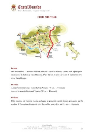 212121 
Hotel – Restaurants – Congress – Beauty Center 
COME ARRIVARE 
In auto 
Dall'autostrada A27 Venezia-Belluno, prendere l’uscita di Vittorio Veneto Nord e proseguire 
in direzione di Follina e Valdobbiadene. Dopo 12 km. si arriva a Cison di Valmarino dove 
sorge CastelBrando. 
In aereo 
Aeroporto Internazionale Marco Polo di Venezia (70 km. – 50 minuti). 
Aeroporto Antonio Canova di Treviso (50 km. – 40 minuti). 
In treno 
Dalla stazione di Venezia Mestre, collegata ai principali centri italiani, proseguire per la 
stazione di Conegliano Veneto, da cui è disponibile un servizio taxi (23 km. – 20 minuti). 
__________________________________________________________________________________________ 
CastelBrando 
Via Brandolini, 29 – 31030 Cison di Valmarino (TV) ITALIA 
T. 0438 9761 – F. 0438 976000 – info@castelbrando.it – www.castelbrando.it 21 
