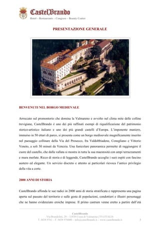 3321 
Hotel – Restaurants – Congress – Beauty Center 
PRESENTAZIONE GENERALE 
BENVENUTI NEL BORGO MEDIEVALE 
Arroccato sul promontorio che domina la Valmareno e avvolto nel clima mite delle colline 
trevigiane, CastelBrando è uno dei più raffinati esempi di riqualificazione del patrimonio 
storico-artistico italiano e uno dei più grandi castelli d’Europa. L’imponente maniero, 
immerso in 50 ettari di parco, si presenta come un borgo medioevale magnificamente inserito 
nel paesaggio collinare della Via del Prosecco, fra Valdobbiadene, Conegliano e Vittorio 
Veneto, a soli 50 minuti da Venezia. Una funicolare panoramica permette di raggiungere il 
cuore del castello, che dalla vallata si mostra in tutta la sua maestosità con ampi terrazzamenti 
e mura merlate. Ricco di storia e di leggende, CastelBrando accoglie i suoi ospiti con fascino 
austero ed elegante. Un servizio discreto e attento ai particolari rievoca l’antico privilegio 
della vita a corte. 
2000 ANNI DI STORIA 
CastelBrando affonda le sue radici in 2000 anni di storia stratificata e rappresenta una pagina 
aperta sul passato del territorio e sulle gesta di popolazioni, condottieri e illustri personaggi 
che ne hanno evidenziato eroiche imprese. Il primo castrum venne eretto a partire dall’età 
__________________________________________________________________________________________ 
CastelBrando 
Via Brandolini, 29 – 31030 Cison di Valmarino (TV) ITALIA 
T. 0438 9761 – F. 0438 976000 – info@castelbrando.it – www.castelbrando.it 3 
 