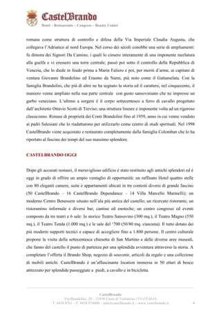 4421 
Hotel – Restaurants – Congress – Beauty Center 
romana come struttura di controllo e difesa della Via Imperiale Claudia Augusta, che 
collegava l’Adriatico al nord Europa. Nel corso dei secoli conobbe una serie di ampliamenti: 
fu dimora dei Signori Da Camino, i quali lo cinsero interamente di una imponente merlatura 
alla guelfa e vi eressero una torre centrale; passò poi sotto il controllo della Repubblica di 
Venezia, che lo diede in feudo prima a Marin Faliero e poi, per meriti d’arme, ai capitani di 
ventura Giovanni Brandolino ed Erasmo da Narni, più noto come il Gattamelata. Con la 
famiglia Brandolini, che più di altre ne ha segnato la storia ed il carattere, nel cinquecento, il 
maniero venne ampliato nella sua parte centrale con gusto sansoviniano che ne impresse un 
garbo veneziano. L’ultimo a sorgere è il corpo settecentesco a ferro di cavallo progettato 
dall’architetto Ottavio Scotti di Treviso; una struttura lineare e imponente volta ad un rigoroso 
classicismo. Rimase di proprietà dei Conti Brandolini fino al 1959, anno in cui venne venduto 
ai padri Salesiani che lo riadattarono per utilizzarlo come centro di studi spirituali. Nel 1998 
CastelBrando viene acquistato e restaurato completamente dalla famiglia Colomban che lo ha 
riportato al fascino dei tempi del suo massimo splendore. 
CASTELBRANDO OGGI 
Dopo gli accurati restauri, il meraviglioso edificio è stato restituito agli antichi splendori ed è 
oggi in grado di offrire un ampio ventaglio di opportunità: un raffinato Hotel quattro stelle 
con 80 eleganti camere, suite e appartamenti ubicati in tre contesti diversi di grande fascino 
(50 CastelBrando – 16 CastelBrando Dependance – 14 Villa Marcello Marinelli); un 
moderno Centro Benessere situato nell’ala più antica del castello; un ricercato ristorante, un 
ristorantino informale e diversi bar, cantine ed enoteche; un centro congressi ed eventi 
composto da tre teatri e 6 sale: lo storico Teatro Sansovino (300 mq.), il Teatro Magno (550 
mq.), il Teatro Tenda (1.000 mq.) e le sale del ‘700 (50/80 mq. ciascuna). Il tutto dotato dei 
più moderni supporti tecnici e capace di accogliere fino a 1.800 persone. Il centro culturale 
propone la visita della settecentesca chiesetta di San Martino e delle diverse aree museali, 
che fanno del castello il punto di partenza per una splendida avventura attraverso la storia. A 
completare l’offerta il Brando Shop, negozio di souvenir, articoli da regalo e una collezione 
di mobili antichi. CastelBrando è un’affascinante location immersa in 50 ettari di bosco 
attrezzato per splendide passeggiate a piedi, a cavallo e in bicicletta. 
__________________________________________________________________________________________ 
CastelBrando 
Via Brandolini, 29 – 31030 Cison di Valmarino (TV) ITALIA 
T. 0438 9761 – F. 0438 976000 – info@castelbrando.it – www.castelbrando.it 4 
 