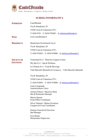5521 
Hotel – Restaurants – Congress – Beauty Center 
SCHEDA INFORMATIVA 
INDIRIZZO CastelBrando 
Via B. Brandolini, 29 
31030 Cison di Valmarino (TV) 
T. 0438 9761 – F. 0438 976020 – @ info@castelbrando.it 
WEB www.castelbrando.it 
__________________________________________________________________________________________ 
CastelBrando 
Via Brandolini, 29 – 31030 Cison di Valmarino (TV) ITALIA 
T. 0438 9761 – F. 0438 976000 – info@castelbrando.it – www.castelbrando.it 5 
PROPRIETÀ 
Quaternario Investimenti S.p.A. 
Via B. Brandolini, 29 
31030 Cison di Valmarino (TV) 
T. 0438 976091 – F. 0438 976000 – @ info@castelbrando.it 
SOCIETÀ DI 
GESTIONE 
Veniceland S.r.l. / Hotel & Congress Center 
My Spa S.r.l. / Spa & Wellness 
Le Chateau S.r.l. / Food & Beverage 
Villa Marcello Marinelli di Cavanna L. / Villa Marcello Marinelli 
Via B. Brandolini, 29 
31030 Cison di Valmarino (TV) 
T. 0438 976091 – F. 0438 976000 – @ info@castelbrando.it 
Ivana Casagrande 
Amministratore Unico 
Antonio Palazzi / Maurizio Donà 
Bar & Restaurant Manager 
Marzia Sanson 
Front Office Coordinator 
Silvia Talamini / Matteo Favalessa 
Congress & Event Coordinator 
Simone Finocchi & Elisa Gori 
Spa Manager 
Eros Buogo 
Maintenance Supervisor 
 