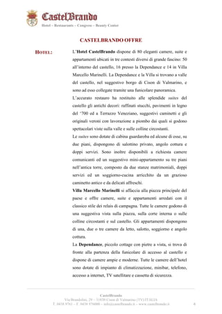 6621 
Hotel – Restaurants – Congress – Beauty Center 
CASTELBRANDO OFFRE 
HOTEL: L’Hotel CastelBrando dispone di 80 eleganti camere, suite e 
appartamenti ubicati in tre contesti diversi di grande fascino: 50 
all’interno del castello, 16 presso la Dependance e 14 in Villa 
Marcello Marinelli. La Dependance e la Villa si trovano a valle 
del castello, nel suggestivo borgo di Cison di Valmarino, e 
sono ad esso collegate tramite una funicolare panoramica. 
L’accurato restauro ha restituito alle splendide suites del 
castello gli antichi decori: raffinati stucchi, pavimenti in legno 
del ‘700 ed a Terrazzo Veneziano, suggestivi caminetti e gli 
originali veroni con lavorazione a piombo dai quali si godono 
spettacolari viste sulla valle e sulle colline circostanti. 
Le suites sono dotate di cabina guardaroba ed alcune di esse, su 
due piani, dispongono di salottino privato, angolo cottura e 
doppi servizi. Sono inoltre disponibili a richiesta camere 
comunicanti ed un suggestivo mini-appartamento su tre piani 
nell’antica torre, composto da due stanze matrimoniali, doppi 
servizi ed un soggiorno-cucina arricchito da un grazioso 
caminetto antico e da delicati affreschi. 
Villa Marcello Marinelli si affaccia alla piazza principale del 
paese e offre camere, suite e appartamenti arredati con il 
classico stile dei relais di campagna. Tutte le camere godono di 
una suggestiva vista sulla piazza, sulla corte interna o sulle 
colline circostanti e sul castello. Gli appartamenti dispongono 
di una, due o tre camere da letto, salotto, soggiorno e angolo 
cottura. 
La Dependance, piccolo cottage con pietre a vista, si trova di 
fronte alla partenza della funicolare di accesso al castello e 
dispone di camere ampie e moderne. Tutte le camere dell’hotel 
sono dotate di impianto di climatizzazione, minibar, telefono, 
accesso a internet, TV satellitare e cassetta di sicurezza. 
__________________________________________________________________________________________ 
CastelBrando 
Via Brandolini, 29 – 31030 Cison di Valmarino (TV) ITALIA 
T. 0438 9761 – F. 0438 976000 – info@castelbrando.it – www.castelbrando.it 6 
 