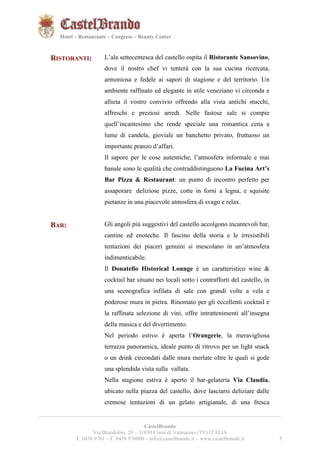 7721 
Hotel – Restaurants – Congress – Beauty Center 
RISTORANTI: L’ala settecentesca del castello ospita il Ristorante Sansovino, 
dove il nostro chef vi tenterà con la sua cucina ricercata, 
armoniosa e fedele ai sapori di stagione e del territorio. Un 
ambiente raffinato ed elegante in stile veneziano vi circonda e 
allieta il vostro convivio offrendo alla vista antichi stucchi, 
affreschi e preziosi arredi. Nelle fastose sale si compie 
quell’incantesimo che rende speciale una romantica cena a 
lume di candela, gioviale un banchetto privato, fruttuoso un 
importante pranzo d’affari. 
Il sapore per le cose autentiche, l’atmosfera informale e mai 
banale sono le qualità che contraddistinguono La Fucina Art’s 
Bar Pizza & Restaurant: un punto di incontro perfetto per 
assaporare deliziose pizze, cotte in forni a legna, e squisite 
pietanze in una piacevole atmosfera di svago e relax. 
BAR: Gli angoli più suggestivi del castello accolgono incantevoli bar, 
cantine ed enoteche. Il fascino della storia e le irresistibili 
tentazioni dei piaceri genuini si mescolano in un’atmosfera 
indimenticabile. 
Il Donatello Historical Lounge è un caratteristico wine & 
cocktail bar situato nei locali sotto i contrafforti del castello, in 
una scenografica infilata di sale con grandi volte a vela e 
poderose mura in pietra. Rinomato per gli eccellenti cocktail e 
la raffinata selezione di vini, offre intrattenimenti all’insegna 
della musica e del divertimento. 
Nel periodo estivo è aperta l’Orangerie, la meravigliosa 
terrazza panoramica, ideale punto di ritrovo per un light snack 
o un drink circondati dalle mura merlate oltre le quali si gode 
una splendida vista sulla vallata. 
Nella stagione estiva è aperto il bar-gelateria Via Claudia, 
ubicato nella piazza del castello, dove lasciarsi deliziare dalle 
cremose tentazioni di un gelato artigianale, di una fresca 
__________________________________________________________________________________________ 
CastelBrando 
Via Brandolini, 29 – 31030 Cison di Valmarino (TV) ITALIA 
T. 0438 9761 – F. 0438 976000 – info@castelbrando.it – www.castelbrando.it 7 
 