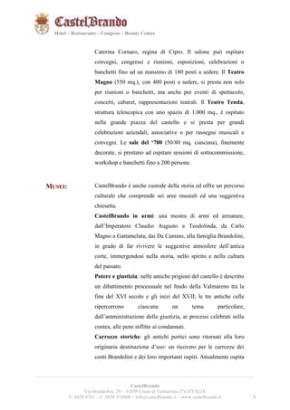 9921 
Hotel – Restaurants – Congress – Beauty Center 
Caterina Cornaro, regina di Cipro. Il salone può ospitare 
convegni, congressi e riunioni, esposizioni, celebrazioni o 
banchetti fino ad un massimo di 180 posti a sedere. Il Teatro 
Magno (550 mq.), con 400 posti a sedere, si presta non solo 
per riunioni o banchetti, ma anche per eventi di spettacolo, 
concerti, cabaret, rappresentazioni teatrali. Il Teatro Tenda, 
struttura telescopica con uno spazio di 1.000 mq., è ospitato 
nella grande piazza del castello e si presta per grandi 
celebrazioni aziendali, associative o per rassegne musicali e 
convegni. Le sale del ‘700 (50/80 mq. ciascuna), finemente 
decorate, si prestano ad ospitare sessioni di sottocommissione, 
workshop e banchetti fino a 200 persone. 
MUSEI: CastelBrando è anche custode della storia ed offre un percorso 
culturale che comprende sei aree museali ed una suggestiva 
chiesetta. 
CastelBrando in armi: una mostra di armi ed armature, 
dall’Imperatore Claudio Augusto a Teodolinda, da Carlo 
Magno a Gattamelata, dai Da Camino, alla famiglia Brandolini, 
in grado di far rivivere le suggestive atmosfere dell’antica 
corte, immergendosi nella storia, nello spirito e nella cultura 
del passato. 
Potere e giustizia: nelle antiche prigioni del castello è descritto 
un dibattimento processuale nel feudo della Valmareno tra la 
fine del XVI secolo e gli inizi del XVII; le tre antiche celle 
ripercorrono ciascuna un tema particolare, 
dall’amministrazione della giustizia, ai processi celebrati nella 
contea, alle pene inflitte ai condannati. 
Carrozze storiche: gli antichi portici sono ritornati alla loro 
originaria destinazione d’uso: un ricovero per le carrozze dei 
conti Brandolini e dei loro importanti ospiti. Attualmente ospita 
__________________________________________________________________________________________ 
CastelBrando 
Via Brandolini, 29 – 31030 Cison di Valmarino (TV) ITALIA 
T. 0438 9761 – F. 0438 976000 – info@castelbrando.it – www.castelbrando.it 9 
 