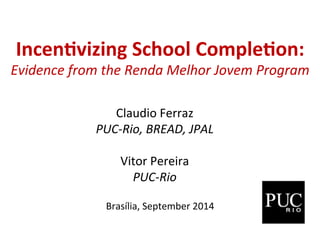 Incen%vizing 
School 
Comple%on: 
Evidence 
from 
the 
Renda 
Melhor 
Jovem 
Program 
Claudio 
Ferraz 
PUC-­‐Rio, 
BREAD, 
JPAL 
Vitor 
Pereira 
PUC-­‐Rio 
Brasília, 
September 
2014 
 