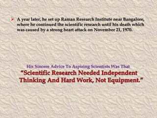 A year later, he set up Raman Research Institute near Bangalore, 
where he continued the scientific research until his death which 
was caused by a strong heart attack on November 21, 1970. 
His Sincere Advice To Aspiring Scientists Was That 
 