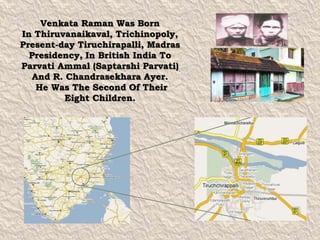Venkata Raman Was Born 
In Thiruvanaikaval, Trichinopoly, 
Present-day Tiruchirapalli, Madras 
Presidency, In British India To 
Parvati Ammal (Saptarshi Parvati) 
And R. Chandrasekhara Ayer. 
He Was The Second Of Their 
Eight Children. 
 