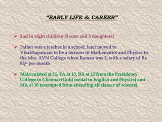 “EARLY LIFE & CAREER” 
 2nd in eight children (5 sons and 3 daughters) 
 Father was a teacher in a school, later moved to 
Visakhapatnam to be a lecturer in Mathematics and Physics in 
the Mrs. AVN College when Raman was 3, with a salary of Rs 
85/- per month 
 Matriculated at 11, FA at 13, BA at 15 from the Presidency 
College in Chennai (Gold medal in English and Physics) and 
MA at 18 (exempted from attending all classes of science) 
 