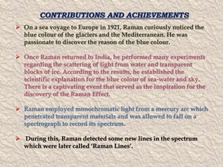 CONTRIBUTIONS AND ACHIEVEMENTS 
 On a sea voyage to Europe in 1921, Raman curiously noticed the 
blue colour of the glaciers and the Mediterranean. He was 
passionate to discover the reason of the blue colour. 
 Once Raman returned to India, he performed many experiments 
regarding the scattering of light from water and transparent 
blocks of ice. According to the results, he established the 
scientific explanation for the blue colour of sea-water and sky. 
There is a captivating event that served as the inspiration for the 
discovery of the Raman Effect. 
 Raman employed monochromatic light from a mercury arc which 
penetrated transparent materials and was allowed to fall on a 
spectrograph to record its spectrum. 
 During this, Raman detected some new lines in the spectrum 
which were later called ‘Raman Lines’. 
 