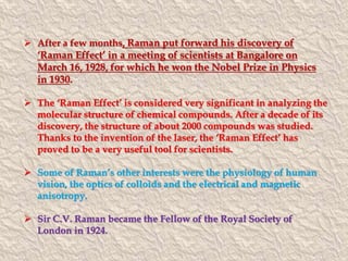  After a few months, Raman put forward his discovery of 
‘Raman Effect’ in a meeting of scientists at Bangalore on 
March 16, 1928, for which he won the Nobel Prize in Physics 
in 1930. 
 The ‘Raman Effect’ is considered very significant in analyzing the 
molecular structure of chemical compounds. After a decade of its 
discovery, the structure of about 2000 compounds was studied. 
Thanks to the invention of the laser, the ‘Raman Effect’ has 
proved to be a very useful tool for scientists. 
 Some of Raman’s other interests were the physiology of human 
vision, the optics of colloids and the electrical and magnetic 
anisotropy. 
 Sir C.V. Raman became the Fellow of the Royal Society of 
London in 1924. 
 