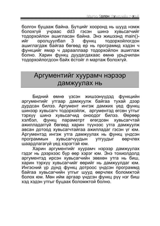 ММааккрроо бболон ффуннккццииййнн ттуухаайй 
болгон буцааж байна. Бүтцийг хооронд нь шууд нэмж 
болохгүй учраас dd3 гэсэн шинэ хувьсагчийг 
тодорхойлон ашигласан байна. Энэ жишээнд main()- 
ийг оролцуулбал 3 функц тодорхойлогдон 
ашиглагдаж байгаа бөгөөд ер нь программд хэдэн ч 
функцийг ямар ч дарааллаар тодорхойлон ашиглаж 
болно. Харин функц дуудагдахаас өмнө урьдчилан 
тодорхойлогдсон байх ёстойг л мартаж болохгүй. 
ААррггууммееннттииййгг ххууууррааммчч ннээррээээрр 
ддааммжжууууллаахх нньь 
Бидний өмнө үзсэн жишээнүүдэд функцийн 
аргументийг утгаар дамжуулж байгаа тухай дээр 
дурдсан билээ. Аргумент ингэж дамжих үед функц 
шинээр хувьсагч тодорхойлж, аргументэд өгсөн утгыг 
тэрхүү шинэ хувьсагчид оноодог билээ. Өөрөөр 
хэлбэл, функц параметрт өгөгдсөн хувьсагчтай 
ажилладаггүй бөгөөд харин түүнээс утга дамжуулж 
авсан дотоод хувьсагчтайгаа ажилладаг гэсэн үг юм. 
Аргументэд ингэж утга дамжуулах нь функц үндсэн 
программын хувьсагчуудын утгуудыг өөрчлөх 
шаардлагагүй үед хэрэгтэй юм. 
Харин аргументийг хуурамч нэрээр дамжуулах 
гэдэг нь дээрхээс бүр өөр хэрэг юм. Энэ тохиолдолд 
аргументэд ирсэн хувьсагчийн зөвхөн утга нь биш, 
харин тэрхүү хувьсагчийг өөрийг нь дамжуулдаг юм. 
Ингэсний үр дүнд функц дотроос үндсэн программд 
байгаа хувьсагчийн утгыг шууд өөрчлөх боломжтой 
болох юм. Мөн ийм аргаар үндсэн функц рүү нэг биш 
хэд хэдэн утгыг буцаах боломжтой болно. 
 