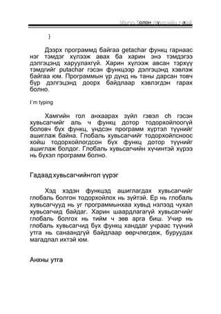 ММааккрроо бболон ффуннккццииййнн ттуухаайй 
} 
Дээрх программд байгаа getachar функц гарнаас 
нэг тэмдэг хүлээж авах ба харин энэ тэмдэгээ 
дэлгэцэнд харуулахгүй. Харин хүлээж авсан тэрхүү 
тэмдгийг putachar гэсэн функцээр дэлгэцэнд хэвлэж 
байгаа юм. Программын үр дүнд нь таны дарсан товч 
бүр дэлгэцэнд доорх байдлаар хэвлэгдэн гарах 
болно. 
I`m typing 
Хамгийн гол анхаарах зүйл гэвэл ch гэсэн 
хувьсагчийг аль ч функц дотор тодорхойлоогүй 
боловч бүх функц, үндсэн программ хүртэл түүнийг 
ашиглаж байна. Глобаль хувьсагчийг тодорхойлсноос 
хойш тодорхойлогдсон бүх функц дотор түүнийг 
ашиглаж болдог. Глобаль хувьсагчийн хүчинтэй хүрээ 
нь бүхэл программ болно. 
ГГааддаааадд ххууввььссааггччииййнн ггоолл үүүүррээгг 
Хэд хэдэн функцэд ашиглагдах хувьсагчийг 
глобаль болгон тодорхойлох нь зүйтэй. Ер нь глобаль 
хувьсагчууд нь уг программынхаа хувьд нэлээд чухал 
хувьсагчид байдаг. Харин шаардлагагүй хувьсагчийг 
глобаль болгох нь тийм ч зөв арга биш. Учир нь 
глобаль хувьсагчид бүх функц ханддаг учраас түүний 
утга нь санаандгүй байдлаар өөрчлөгдөж, буруудах 
магадлал ихтэй юм. 
ААннххнныы ууттггаа 
 