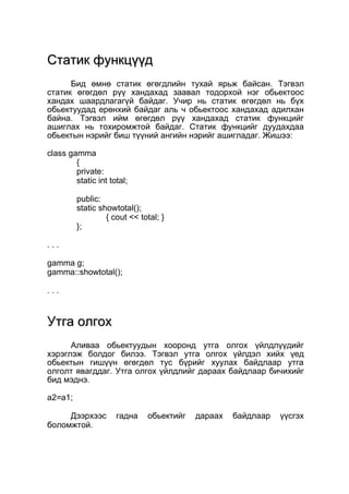 ССттааттиикк ффууннккццүүүүдд 
Бид өмнө статик өгөгдлийн тухай ярьж байсан. Тэгвэл 
статик өгөгдөл рүү хандахад заавал тодорхой нэг обьектоос 
хандах шаардлагагүй байдаг. Учир нь статик өгөгдөл нь бүх 
обьектуудад ерөнхий байдаг аль ч обьектоос хандахад адилхан 
байна. Тэгвэл ийм өгөгдөл рүү хандахад статик функцийг 
ашиглах нь тохиромжтой байдаг. Статик функцийг дуудахдаа 
обьектын нэрийг биш түүний ангийн нэрийг ашигладаг. Жишээ: 
class gamma 
{ 
private: 
static int total; 
public: 
static showtotal(); 
{ cout << total; } 
}; 
. . . 
gamma g; 
gamma::showtotal(); 
. . . 
УУттггаа ооллггоохх 
Аливаа обьектуудын хооронд утга олгох үйлдлүүдийг 
хэрэглэж болдог билээ. Тэгвэл утга олгох үйлдэл хийх үед 
обьектын гишүүн өгөгдөл тус бүрийг хуулах байдлаар утга 
олголт явагддаг. Утга олгох үйлдлийг дараах байдлаар бичихийг 
бид мэднэ. 
a2=a1; 
Дээрхээс гадна обьектийг дараах байдлаар үүсгэх 
боломжтой. 
 