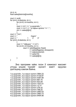 int d, m; 
float sales[districts][months]; 
cout << endl; 
for (d=0; d<districts; d++) 
for (m=0; m<months; m++) 
{ 
cout << d+1 << “-р дүүргийн ”; 
cout << m+1 << “-р сарын орлого “<< “: ”; 
cin >> sales[d][m]; 
} 
cout << “nn”; 
cout << “ Сарn” 
cout << “ 1 2 3” 
for (d=0; d<districts; d++) 
{ 
cout << “nДүүрэг ” << d+1; 
for (m=0; m<months; m++) 
cout << setioflags(ios::fixed) 
<< setiosflags(ios::showpoint) 
<< setprecision(2) 
<< setw(10) 
<< sales[d][m]; 
} 
} 
Энэ программ sales гэсэн 2 хэмжээст массивт 
утгууд уншиж түүнийг хүснэгт маягт оруулан 
дэлгэцэнд хэвлэж байна. 
1-р дүүргийн, 1-р сарын орлого 3964.23 
1-р дүүргийн, 2-р сарын орлого 4135.87 
1-р дүүргийн, 3-р сарын орлого 4397.98 
2-р дүүргийн, 1-р сарын орлого 867.75 
2-р дүүргийн, 2-р сарын орлого 923.59 
2-р дүүргийн, 3-р сарын орлого 1037.01 
3-р дүүргийн, 1-р сарын орлого 12.77 
3-р дүүргийн, 2-р сарын орлого 378.32 
3-р дүүргийн, 3-р сарын орлого 798.22 
4-р дүүргийн, 1-р сарын орлого 2983.53 
4-р дүүргийн, 2-р сарын орлого 3983.73 
4-р дүүргийн, 3-р сарын орлого 9494.98 
 