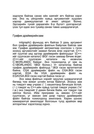 хадгалж байгаа санах ойн хаягийг өгч байгаа хэрэг 
юм. Энэ нь үйлдлийн хувьд аргументийг хуурамч 
нэрээр дамжуулахтай яг ижил үйлдэл болно. 
Эдгээрийн тухай дараагийн 6-р бүлэгт дэлгэрэнгүй 
үзэх тул одоо энэ тухайд санаа тавих шаардлагагүй. 
ГГррааффиикк ддррааййввееррииййнн ззаамм 
initgraph() функцэд өгч байгаа 3 дахь аргумент 
бол график драйверийн файлын байрлаж байгаа зам 
юм. График драйверийг автоматаар сонгосон ч гэсэн 
энэхүү аргументийг заавал бичиж өгөх хэрэгтэй. C++- 
ийг суулгах үед эдгээр драйверийн файлуудыг ‘{C++- 
ийг суулгасан каталог} BGI’ гэсэн замаар бичиж өгдөг. 
(C++-ийг суулгасан каталоги нь ихэвчлэн 
C:BORLANDC байдаг. Энэ тохиолдолд уг зам нь 
C:BORLANDC BGI болно.) Уг каталогид байгаа 
график драйверийн файлууд *.BGI гэсэн өргөтгөлтэй 
байна. CGA драйверийн файл нь CGA.BGI гэсэн 
нэртэй, EGA ба VGA драйверийн файл нь 
EGAVGA.BGI гэсэн нэртэй байна гэсэн үг. 
Энэ замд файлын нэрийг оруулах шаардлагагүй 
бөгөөд том жижиг үсгийн ялгаа байхгүй. Энэхүү зам 
нь тэмдэгт мөр учраас (‘ ‘) хашилтанд бичигдэх ёстой. 
(  ) тэмдэг нь C++-ийн хувьд тусгай тэмдэг учраас (‘n’ 
г.м.) энэ тэмдгийг 2 дахин бичиж байж, нэг тэмдэг гэж 
ойлгох болно. Ийм программ нь зөвхөн C++-ийг 
суулгасан, уг заасан зам дээр тэрхүү драйверийн 
файл байгаа тохиолдолд ажиллана. Харин үүнээс 
хамааралгүй ажилладаг болгохын тулд арайхан өөр 
алгоритмыг хэрэглэхэд хүрнэ. 
 