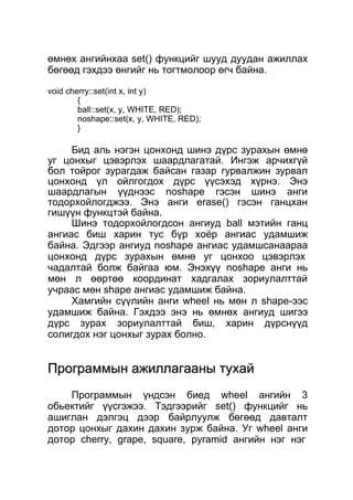 өмнөх ангийнхаа set() функцийг шууд дуудан ажиллах 
бөгөөд гэхдээ өнгийг нь тогтмолоор өгч байна. 
void cherry::set(int x, int y) 
{ 
ball::set(x, y, WHITE, RED); 
noshape::set(x, y, WHITE, RED); 
} 
Бид аль нэгэн цонхонд шинэ дүрс зурахын өмнө 
уг цонхыг цэвэрлэх шаардлагатай. Ингэж арчихгүй 
бол тойрог зурагдаж байсан газар гурвалжин зурвал 
цонхонд үл ойлгогдох дүрс үүсэхэд хүрнэ. Энэ 
шаардлагын үүднээс noshape гэсэн шинэ анги 
тодорхойлогджээ. Энэ анги erase() гэсэн ганцхан 
гишүүн функцтэй байна. 
Шинэ тодорхойлогдсон ангиуд ball мэтийн ганц 
ангиас биш харин тус бүр хоёр ангиас удамшиж 
байна. Эдгээр ангиуд noshape ангиас удамшсанаараа 
цонхонд дүрс зурахын өмнө уг цонхоо цэвэрлэх 
чадалтай болж байгаа юм. Энэхүү noshape анги нь 
мөн л өөртөө координат хадгалах зориулалттай 
учраас мөн shape ангиас удамшиж байна. 
Хамгийн сүүлийн анги wheel нь мөн л shape-ээс 
удамшиж байна. Гэхдээ энэ нь өмнөх ангиуд шигээ 
дүрс зурах зориулалттай биш, харин дүрснүүд 
солигдох нэг цонхыг зурах болно. 
ППррооггррааммммыынн аажжииллллааггаааанныы ттууххаайй 
Программын үндсэн биед wheel ангийн 3 
обьектийг үүсгэжээ. Тэдгээрийг set() функцийг нь 
ашиглан дэлгэц дээр байрлуулж бөгөөд давталт 
дотор цонхыг дахин дахин зурж байна. Уг wheel анги 
дотор cherry, grape, square, pyramid ангийн нэг нэг 
 
