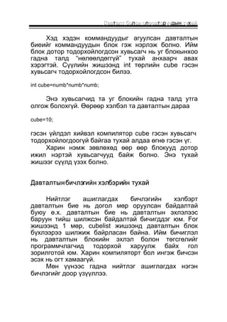 ДДааввтааллтт ббоолоонн оопеерраатооруууудын ттуухаайй 
Хэд хэдэн коммандуудыг агуулсан давталтын 
биеийг коммандуудын блок гэж нэрлэж болно. Ийм 
блок дотор тодорхойлогдсон хувьсагч нь уг блокынхоо 
гадна талд “нөлөөлдөггүй” тухай анхаарч авах 
хэрэгтэй. Сүүлийн жишээнд int төрлийн cube гэсэн 
хувьсагч тодорхойлогдсон билээ. 
int cube=numb*numb*numb; 
Энэ хувьсагчид та уг блокийн гадна талд утга 
олгож болохгүй. Өөрөөр хэлбэл та давталтын дараа 
cube=10; 
гэсэн үйлдэл хийвэл компилятор cube гэсэн хувьсагч 
тодорхойлогдоогүй байгаа тухай алдаа өгнө гэсэн үг. 
Харин нэмж зөвлөхөд өөр өөр блокууд дотор 
ижил нэртэй хувьсагчууд байж болно. Энэ тухай 
жишээг сүүлд үзэх болно. 
ДДааввттааллттыынн ббииччллээггииййнн ххээллббээррииййнн ттууххаайй 
Нийтлэг ашиглагдах бичлэгийн хэлбэрт 
давталтын бие нь догол мөр оруулсан байдалтай 
буюу ө.х. давталтын бие нь давталтын эхлэлээс 
баруун тийш шилжсэн байдалтай бичигддэг юм. For 
жишээнд 1 мөр, cubelist жишээнд давталтын блок 
бүхлээрээ шилжиж байрласан байна. Ийм бичиглэл 
нь давталтын блокийн эхлэл болон төгсгөлийг 
программчлагчид тодорхой харуулж байх гол 
зорилготой юм. Харин компиляторт бол ингэж бичсэн 
эсэх нь огт хамаагүй. 
Мөн үүнээс гадна нийтлэг ашиглагдах нэгэн 
бичлэгийг доор үзүүллээ. 
 